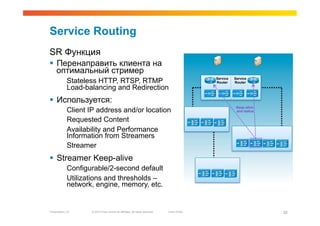 Service Routing
SR Функция
  Перенаправить клиента на
   оптимальный стример
             Stateless HTTP, RTSP, RTMP                                                        Service
                                                                                               Router
                                                                                                         Service
                                                                                                         Router
             Load-balancing and Redirection
  Используется:
                                                                                                          Keep-alive
             Client IP address and/or location                                                            and status

             Requested Content
             Availability and Performance
             Information from Streamers
             Streamer
  Streamer Keep-alive
             Configurable/2-second default
             Utilizations and thresholds –
             network, engine, memory, etc.


Presentation_ID      © 2010 Cisco and/or its affiliates. All rights reserved.   Cisco Public                           28
 