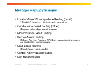 Методы маршрутизации

  Location-Based/Coverage-Zone Routing (onnet)
             “Short-list” based on client subnet/zone metrics
  Geo-Location-Based Routing (offnet)
             Requires external geo-location server
  NPS/Proximity-Based Routing
  Service-Aware Routing
             Delivery Service, Engines, CPU load, stream/session counts,
             nic bandwidth, memory usage
  Load-Based Routing
             Round-Robin, Least-Loaded
  Content Affinity-Based Routing
  Last-Resort Routing

Presentation_ID     © 2010 Cisco and/or its affiliates. All rights reserved.   Cisco Public   29
 