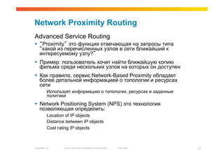 Network Proximity Routing
Advanced Service Routing
  “Proximity” это функция отвечающая на запросы типа
   “какой из перечисленных узлов в сети ближайший к
   интересуемому узлу?”
  Пример: пользователь хочет найти ближайшую копию
   фильма среди нескольких узлов на которых он доступен
  Как правило, сервис Network-Based Proximity обладает
   более детальной информацией о топологии и ресурсах
   сети
             Использует информацию о топологии, ресурсах и заданные
             политики
  Network Positioning System (NPS) это технология
   позволяющая определить:
             Location of IP objects
             Distance between IP objects
             Cost rating IP objects



Presentation_ID      © 2010 Cisco and/or its affiliates. All rights reserved.   Cisco Public   31
 