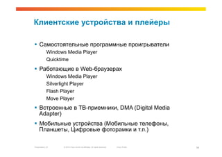 Клиентские устройства и плейеры

  Самостоятельные программные проигрыватели
             Windows Media Player
             Quicktime
  Работающие в Web-браузерах
             Windows Media Player
             Silverlight Player
             Flash Player
             Move Player
  Встроенные в ТВ-приемники, DMA (Digital Media
   Adapter)
  Мобильные устройства (Мобильные телефоны,
   Планшеты, Цифровые фоторамки и т.п.)

Presentation_ID    © 2010 Cisco and/or its affiliates. All rights reserved.   Cisco Public   34
 