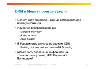 DRM и Медиа-проигрыватели

  Content copy protection – важная компонента для
   премиум контента
  Наиболее распространенные
             Microsoft Playready
             Adobe Access
             Apple Fairplay

  В большинстве случаев не зависит CDN
             Evolving protocols and functions – ABR Streaming

  Может быть дополнена шифрацией на
   транспортном уровне, URL Подписью/
   Валидацией

Presentation_ID     © 2010 Cisco and/or its affiliates. All rights reserved.   Cisco Public   37
 