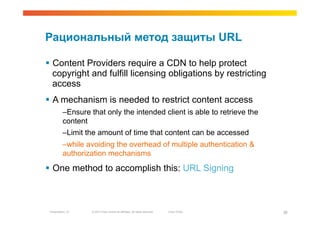 Рациональный метод защиты URL

  Content Providers require a CDN to help protect
   copyright and fulfill licensing obligations by restricting
   access
  A mechanism is needed to restrict content access
          – Ensure that only the intended client is able to retrieve the
          content
          – Limit the amount of time that content can be accessed
          – while avoiding the overhead of multiple authentication &
          authorization mechanisms

  One method to accomplish this: URL Signing



 Presentation_ID   © 2010 Cisco and/or its affiliates. All rights reserved.   Cisco Public   38
 