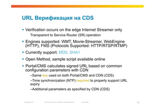 URL Верификация на CDS

  Verification occurs on the edge Internet Streamer only
          Transparent to Service Router (SR) operation
  Engines supported: WMT, Movie-Streamer, WebEngine
   (HTTP), FMS (Protocols Supported: HTTP/RTSP/RTMP)
  Currently support: MD5, SHA1
  Open Method, sample script available online
  Portal/CMS calculates signed URL based on common
   configuration parameters with CDN
          – Same key used on both Portal/CMS and CDN (CDS)
          – Time synchronization (NTP) required to properly support URL
          expiry
          – Additional parameters as specified by CDN (CDS)


 Presentation_ID   © 2010 Cisco and/or its affiliates. All rights reserved.   Cisco Public   39
 