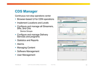 CDS Manager
Continuous non-stop operations center
  Browser-based UI for CDN operations
  Implement Locations and Levels
  Configure and manage all Streamers,
   SRs, and CAs
             Device Groups
  Configure and manage Delivery
   Services and programs
  Statistics and Reports
  Alarms
  Managing Content
  Software Management
  User Management



Presentation_ID      © 2010 Cisco and/or its affiliates. All rights reserved.   Cisco Public   43
 