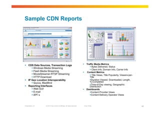 Sample CDN Reports




                                                                               Traffic Media Metrics
  CDS Data Sources, Transaction Logs
                                                                                     Bytes Delivered, Status
        Windows Media Streaming
                                                                                     Client Info, Domain Info, Carrier Info
        Flash Media Streaming                                                 Content Metrics
        MovieStreamer-RTSP Streaming                                                Title Views, Title Popularity, Viewers-per-
        HTTP Download                                                             Title
  IP Geo Location Interoperability                                                 Duration Viewed, Downloaded, Length,
                                                                                   %-Completed
        Quova, MaxMind
                                                                                    Time-of-Day viewing, Geographic
  Reporting Interfaces                                                            Distribution
        Web GUI                                                               Dashboards
        E-mail                                                                     Content Provider Views
        API’s                                                                      Content Delivery Operator Views



Presentation_ID   © 2010 Cisco and/or its affiliates. All rights reserved.    Cisco Public                                          45
 