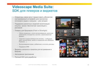 Videoscape Media Suite:
SDK для плееров и виджетов
•    Операторы связи могут предоставить абонентам
     настраиваемый интерфейс для просмотра
     потокового видео и загрузки – уже сегодня
•    Поддержка различных моделей монетизации:
     покупка, прокат, бесплатная трансляция с
     рекламой
•    Плееры для браузеров (Flash и Silverlight)
          •    Гибкое управление, список воспроизведения, различное
               разрешение (стандартное, высокое, широкоэкранный
               формат)
          •    Средства социальной/вирусной рекламы – сообщение
               другу, код для блога, запись в социальной сети (MySpace,
               Facebook, ...)
          •    Воспроизведение видео, добавление и контроль рекламы

          •    Поддержка DRM

•    Виджеты каталога и каналов для встраивания в
     браузер
•    Автономное приложение
•    Полный SDK для доработки



     Presentation_ID          © 2010 Cisco and/or its affiliates. All rights reserved.   Cisco Public   49
 
