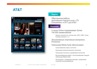 AT&T
                                                                             Задача

                                                                              Обеспечение работы
                                                                              крупнейшего портала услуг «TV
                                                                              Everywhere» и OTT для AT&T

                                                                             Решение

                                                                              U-verse Online поддерживает более
                                                                              140 000 наименований
                                                                                            Каналы контента из систем Hulu, MTV, CBS, Turner,
                                                                                            Comedy Central и т. п.

                                                                              Эксклюзивные спортивные материалы
                                                                              (FanZone)
                                                                              Videoscape Media Suite обеспечивает:
                                                                                            Сопоставление прав и контента
                                                                                            Агрегацию каналов внешних каталогов
                                                                                            Получение контента и управление контентом
                                                                                            Воспроизведение видео с использованием плееров
                                                                                            Videoscape Media Suite
                                                                                            Интеграцию с серверами рекламы, управление
                                                                                            списками воспроизведения

Presentation_ID   © 2010 Cisco and/or its affiliates. All rights reserved.   Cisco Public                                               52
 