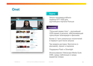 Onet
                                                                              Задача

                                                                               Запуск полномасштабного
                                                                               сервиса OTT VOD для
                                                                               крупнейшего портала Польши


                                                                              Решение

                                                                               “Польский сервис Hulu” – крупнейший
                                                                               VOD-сервис в регионе, обеспечивающий
                                                                               трансляции телепередач и фильмов
                                                                               Более 2,7 млн уникальных посетителей
                                                                               в первые 4 дня после запуска
                                                                               Три модели доставки: бесплатно (с
                                                                               рекламой), прокат и подписка
                                                                               Поддержка Flash и Silverlight
                                                                               Использование Videoscape Media Suite
                                                                               CMS, среды публикации и среды
                                                                               виджетов плеера

 Presentation_ID   © 2010 Cisco and/or its affiliates. All rights reserved.   Cisco Public                            53
 