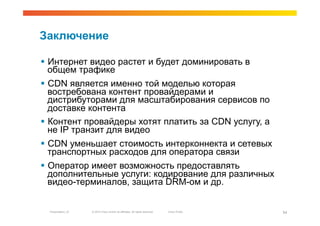 Заключение

  Интернет видео растет и будет доминировать в
   общем трафике
  CDN является именно той моделью которая
   востребована контент провайдерами и
   дистрибуторами для масштабирования сервисов по
   доставке контента
  Контент провайдеры хотят платить за CDN услугу, а
   не IP транзит для видео
  CDN уменьшает стоимость интерконнекта и сетевых
   транспортных расходов для оператора связи
  Оператор имеет возможность предоставлять
   дополнительные услуги: кодирование для различных
   видео-терминалов, защита DRM-ом и др.


  Presentation_ID   © 2010 Cisco and/or its affiliates. All rights reserved.   Cisco Public   54
 
