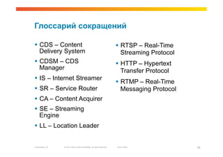 Глоссарий сокращений

  CDS – Content                                                               RTSP – Real-Time
   Delivery System                                                              Streaming Protocol
  CDSM – CDS                                                                  HTTP – Hypertext
   Manager                                                                      Transfer Protocol
  IS – Internet Streamer
                                                                               RTMP – Real-Time
  SR – Service Router                                                          Messaging Protocol
  CA – Content Acquirer
  SE – Streaming
   Engine
  LL – Location Leader


Presentation_ID   © 2010 Cisco and/or its affiliates. All rights reserved.   Cisco Public            56
 