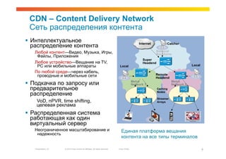 CDN – Content Delivery Network
 Сеть распределения контента
  Интеллектуальное                                                                                Internet          Catcher
   распределение контента
   Любой контент—Видео, Музыка, Игры,                                                                         National
                                                                                                              Backbone
    Файлы, Приложения
                                                                                                     Super
   Любое устройство—Вещание на TV,                                                                   Headend
    PC или мобильные аппараты                                                    Local                                                Local

   По любой среде—через кабель,
    проводные и мобильные сети                                                                                Remote
                                                                                                              Headend
                                                                                               Metro                      Metro
  Подкачка по запросу или                                                                     Network 1                  Network 2
   предварительное                                                                                             Caching

   распределение                                                                                               Nodes

                                                                                                               Streamer
    VoD, nPVR, time shifting,                                                                                  Arrays
    целевая реклама
  Распределенная система
   работающая как один
   виртуальный сервер
   Неограниченное масштабирование и                                               Единая платформа вещания
    надежность
                                                                                  контента на все типы терминалов

   Presentation_ID   © 2010 Cisco and/or its affiliates. All rights reserved.   Cisco Public                                                  9
                                                                                                                                              9
 