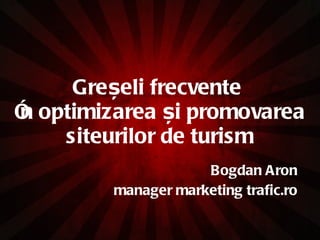 Gre șeli frecvente  î n optimizarea  ș i promovarea siteurilor de turism Bogdan Aron manager marketing trafic.ro 