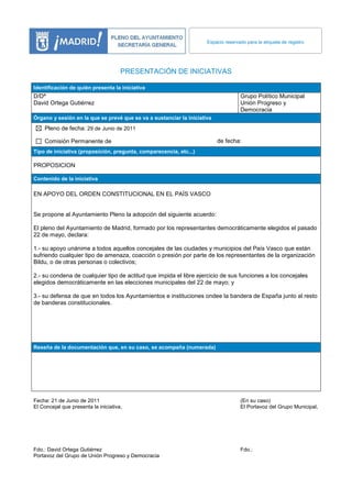 Espacio reservado para la etiqueta de registro




                                      PRESENTACIÓN DE INICIATIVAS

Identificación de quién presenta la iniciativa
D/Dª                                                                                Grupo Político Municipal
David Ortega Gutiérrez                                                              Unión Progreso y
                                                                                    Democracia
Órgano y sesión en la que se prevé que se va a sustanciar la iniciativa
    Pleno de fecha: 29 de Junio de 2011

    Comisión Permanente de                                                de fecha:
Tipo de iniciativa (proposición, pregunta, comparecencia, etc...)

PROPOSICION

Contenido de la iniciativa

EN APOYO DEL ORDEN CONSTITUCIONAL EN EL PAÍS VASCO


Se propone al Ayuntamiento Pleno la adopción del siguiente acuerdo:

El pleno del Ayuntamiento de Madrid, formado por los representantes democráticamente elegidos el pasado
22 de mayo, declara:

1.- su apoyo unánime a todos aquellos concejales de las ciudades y municipios del País Vasco que están
sufriendo cualquier tipo de amenaza, coacción o presión por parte de los representantes de la organización
Bildu, o de otras personas o colectivos;

2.- su condena de cualquier tipo de actitud que impida el libre ejercicio de sus funciones a los concejales
elegidos democráticamente en las elecciones municipales del 22 de mayo; y

3.- su defensa de que en todos los Ayuntamientos e instituciones ondee la bandera de España junto al resto
de banderas constitucionales.




Reseña de la documentación que, en su caso, se acompaña (numerada)




Fecha: 21 de Junio de 2011                                                          (En su caso)
El Concejal que presenta la iniciativa,                                             El Portavoz del Grupo Municipal,




Fdo.: David Ortega Gutiérrez                                                        Fdo.:
Portavoz del Grupo de Unión Progreso y Democracia
 