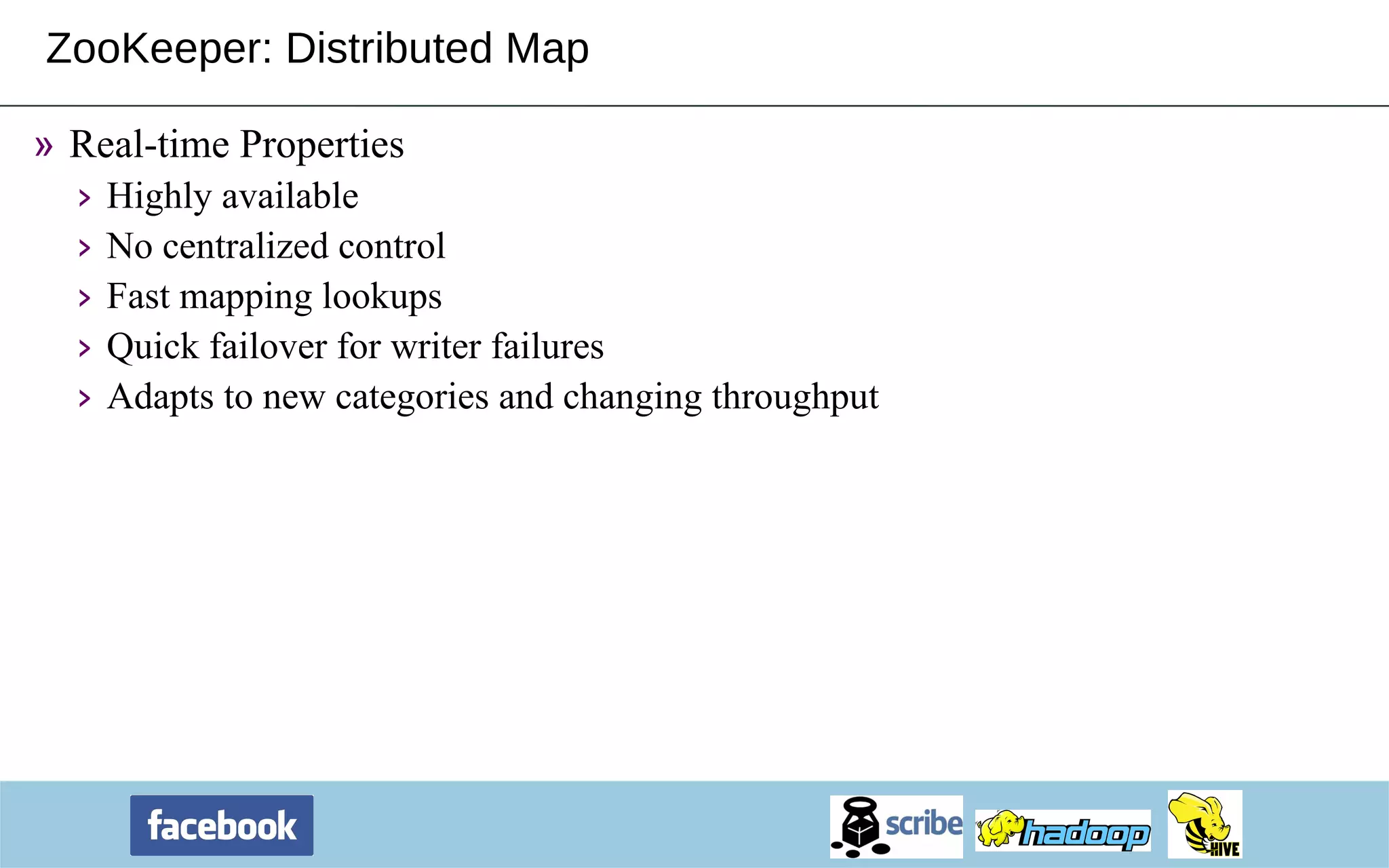 ZooKeeper: Distributed Map Real-time Properties Highly available No centralized control Fast mapping lookups Quick failover for writer failures Adapts to new categories and changing throughput 