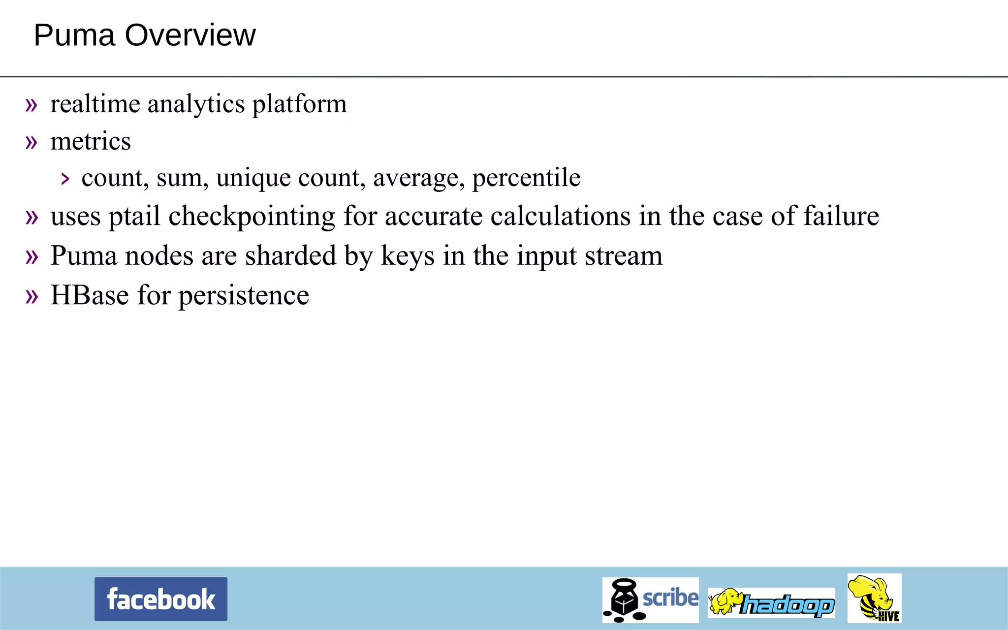 Puma Overview realtime analytics platform metrics count, sum, unique count, average, percentile uses ptail checkpointing for accurate calculations in the case of failure Puma nodes are sharded by keys in the input stream HBase for persistence 