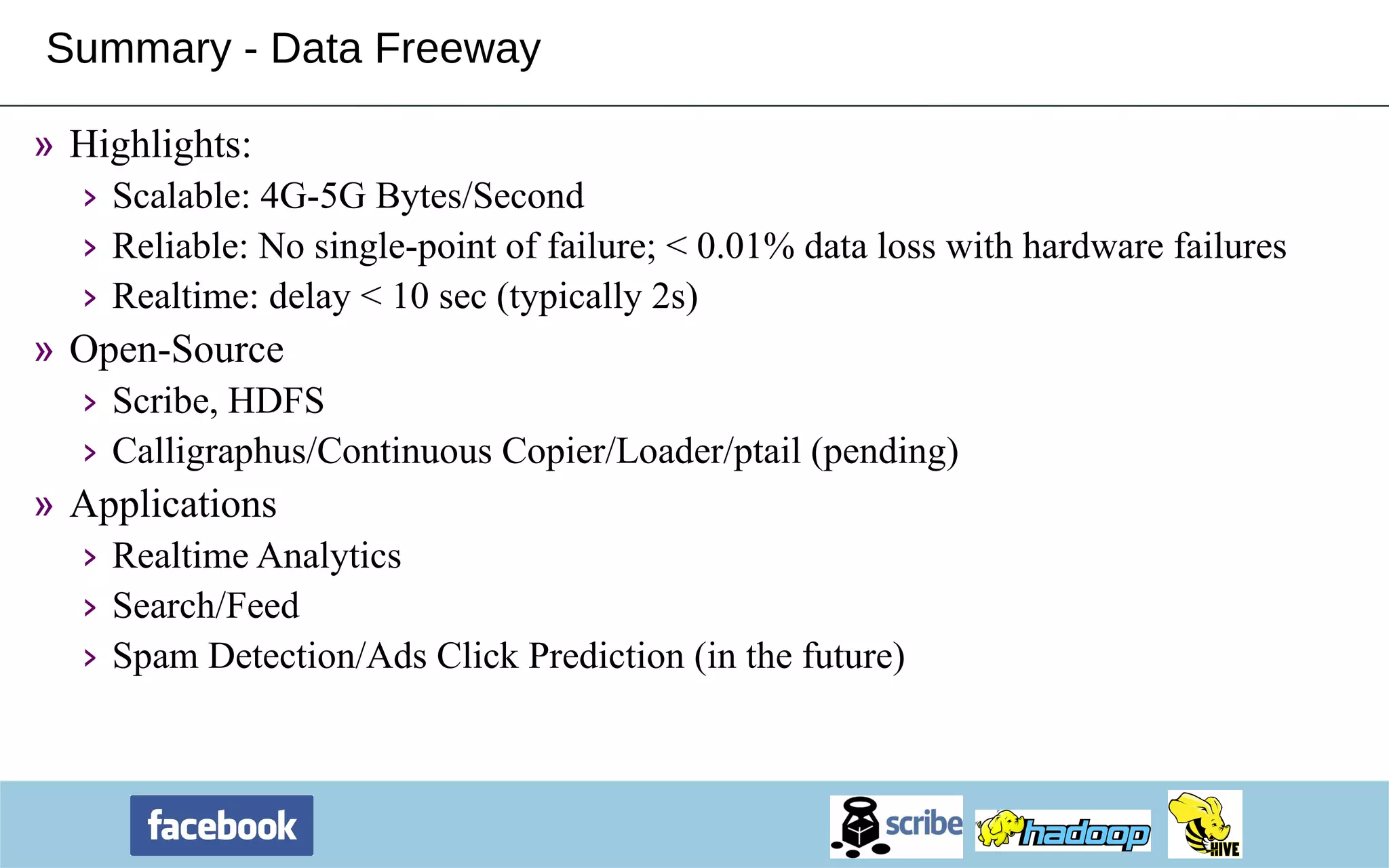 Summary - Data Freeway Highlights: Scalable: 4G-5G Bytes/Second Reliable: No single-point of failure; < 0.01% data loss with hardware failures Realtime: delay < 10 sec (typically 2s) Open-Source Scribe, HDFS Calligraphus/Continuous Copier/Loader/ptail (pending) Applications Realtime Analytics Search/Feed Spam Detection/Ads Click Prediction (in the future) 