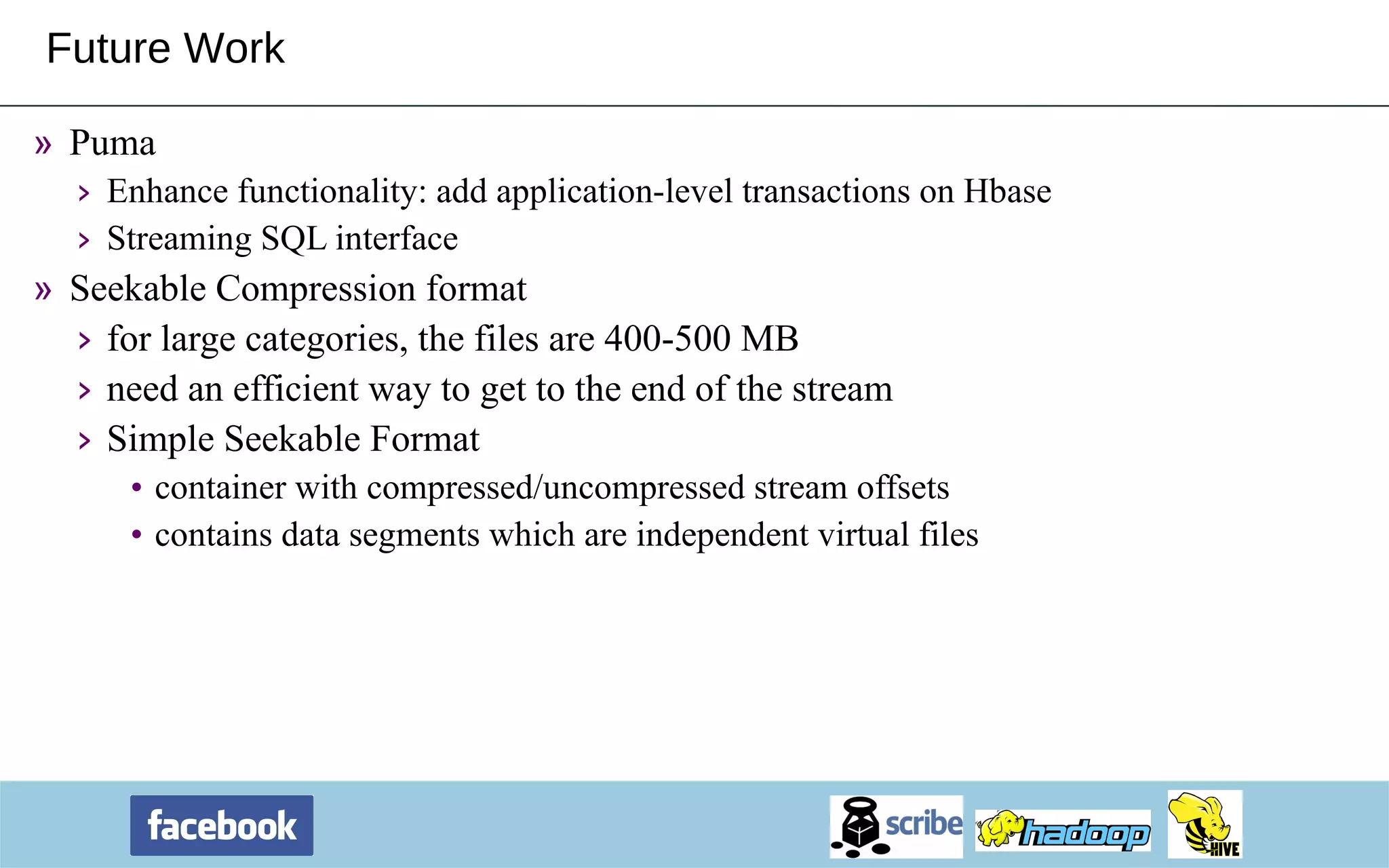 Future Work Puma Enhance functionality: add application-level transactions on Hbase Streaming SQL interface Seekable Compression format for large categories, the files are 400-500 MB need an efficient way to get to the end of the stream Simple Seekable Format container with compressed/uncompressed stream offsets contains data segments which are independent virtual files 