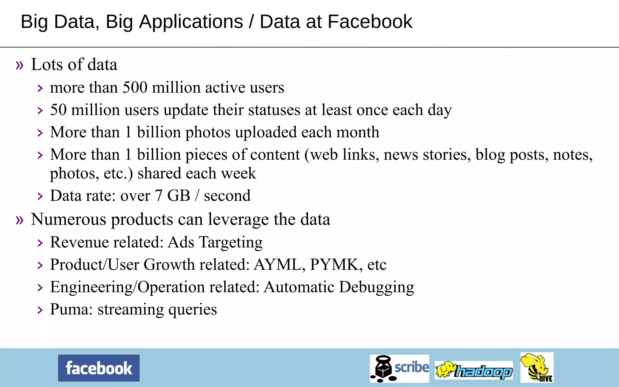 Big Data, Big Applications / Data at Facebook Lots of data more than 500 million active users  50 million users update their statuses at least once each day More than 1 billion photos uploaded each month  More than 1 billion pieces of content (web links, news stories, blog posts, notes, photos, etc.) shared each week Data rate: over 7 GB / second Numerous products can leverage the data Revenue related: Ads Targeting Product/User Growth related: AYML, PYMK, etc Engineering/Operation related: Automatic Debugging Puma: streaming queries 