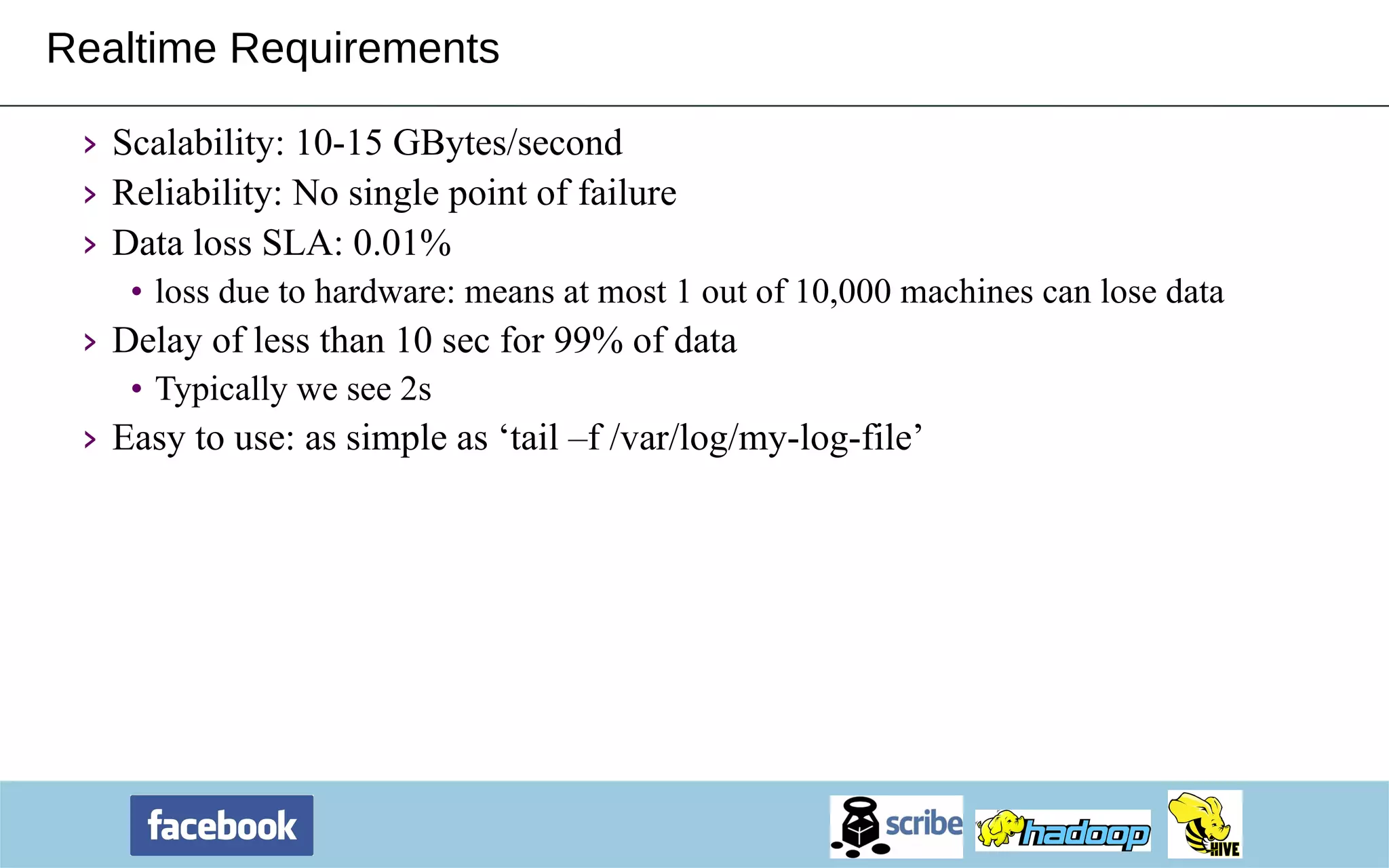 Realtime Requirements Scalability: 10-15 GBytes/second Reliability: No single point of failure Data loss SLA: 0.01%  loss due to hardware: means at most 1 out of 10,000 machines can lose data Delay of less than 10 sec for 99% of data Typically we see 2s Easy to use: as simple as ‘tail –f /var/log/my-log-file’ 