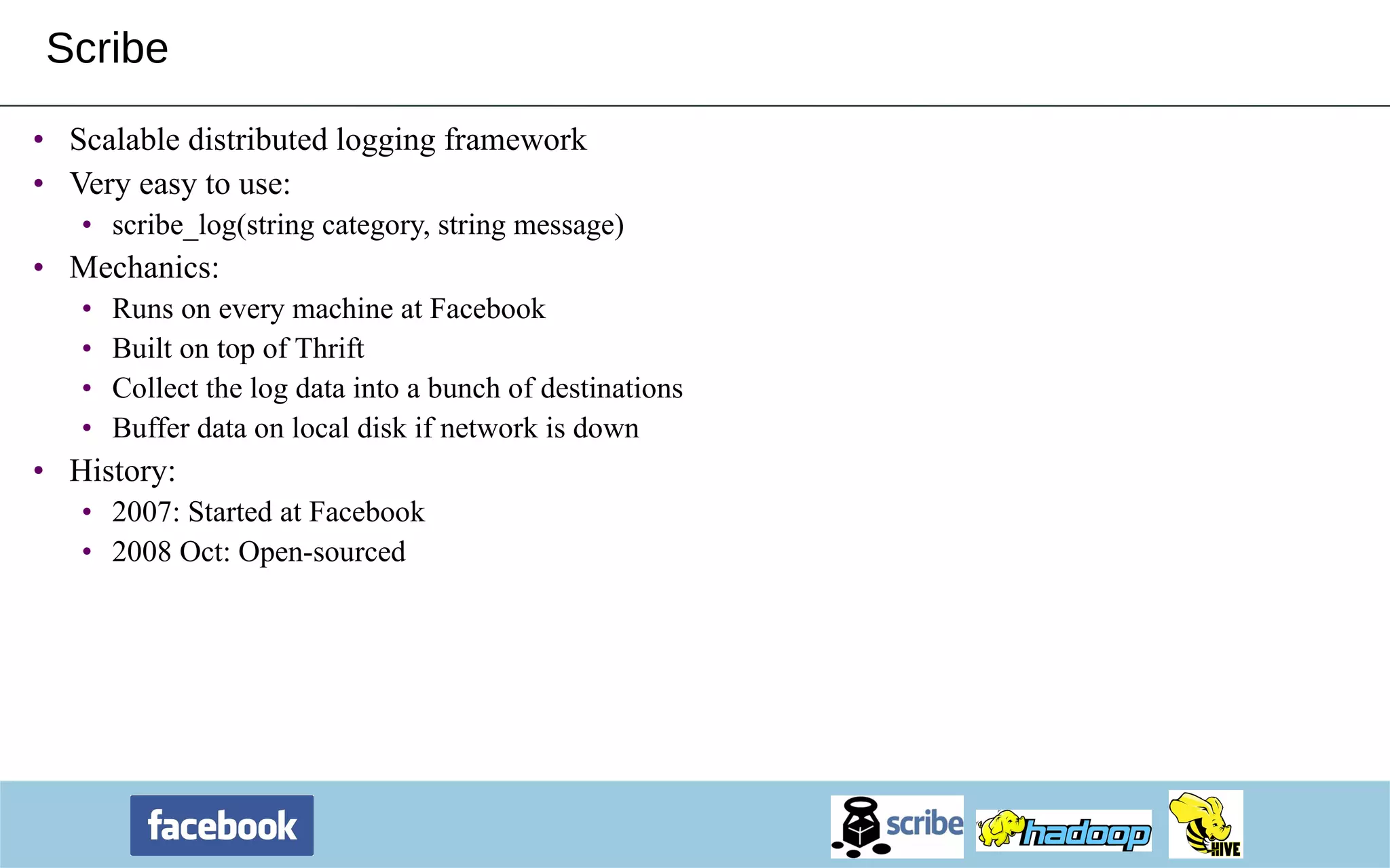 Scribe Scalable distributed logging framework Very easy to use: scribe_log(string category, string message) Mechanics: Runs on every machine at Facebook Built on top of Thrift Collect the log data into a bunch of destinations Buffer data on local disk if network is down History: 2007: Started at Facebook 2008 Oct: Open-sourced 