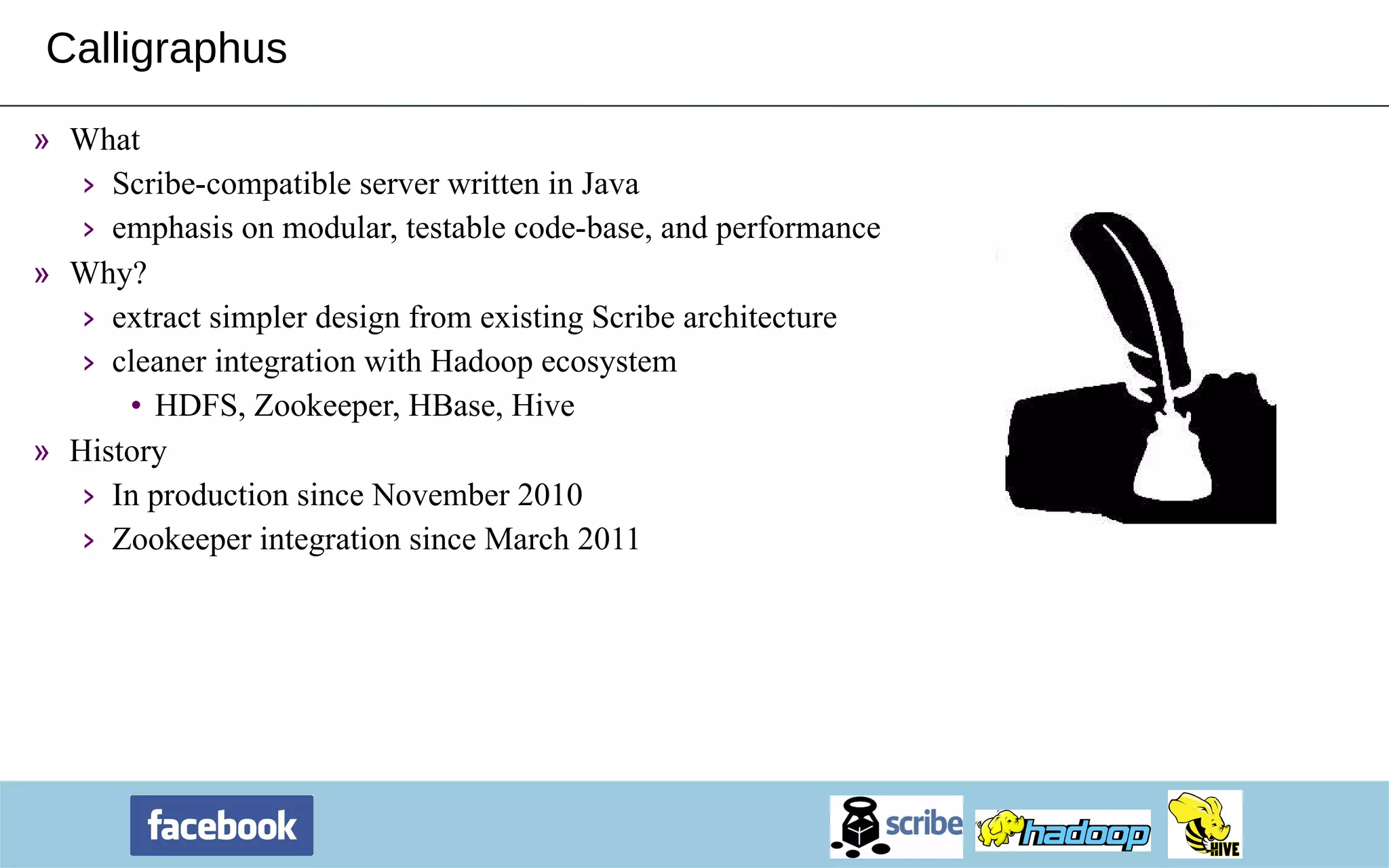 Calligraphus What  Scribe-compatible server written in Java emphasis on modular, testable code-base, and performance Why? extract simpler design from existing Scribe architecture cleaner integration with Hadoop ecosystem HDFS, Zookeeper, HBase, Hive History In production since November 2010 Zookeeper integration since March 2011 