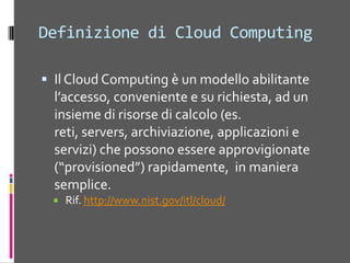 Definizione di CloudComputingIl Cloud Computing è un modelloabilitantel’accesso, conveniente e surichiesta, ad un insiemedirisorsedicalcolo (es. reti, servers, archiviazione, applicazioni e servizi) chepossonoessereapprovigionate (“provisioned”) rapidamente,  in manierasemplice.Rif. http://www.nist.gov/itl/cloud/Cos’è il Cloud ComputingIn apparenza è «minestra riscaldata»È la prima vera strategia di marketing per «vendere» la capacità di calcolo di InternetÈ legata all’evoluzione dei Data CenterUtility Computing: pay-as-you-go computingIllusionedirisorse infiniteNessuncostodiavvioFatturazionegranulare (costiorari)