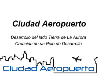Ciudad Aeropuerto
Desarrollo del lado Tierra de La Aurora
Creación de un Polo de Desarrollo

 