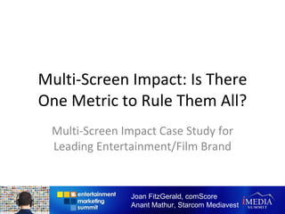 Multi-Screen Impact: Is There One Metric to Rule Them All? Multi-Screen Impact Case Study for Leading Entertainment/Film Brand Joan FitzGerald, comScore Anant Mathur, Starcom Mediavest 
