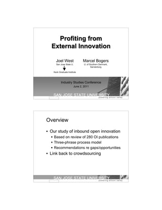 Profiting from
  External Innovation

     Joel West                  Marcel Bogers
     San Jose State U.           U. of Southern Denmark,
                                        Sønderborg

   Keck Graduate Institute




          Industry Studies Conference
                         June 2, 2011




Overview

• Our study of inbound open innovation
   Based on review of 280 OI publications
   Three-phrase process model
   Recommendations re gaps/opportunities
• Link back to crowdsourcing
 