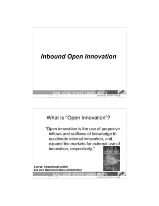 Inbound Open Innovation




          What is “Open Innovation”?

         “Open innovation is the use of purposive
           inflows and outflows of knowledge to
           accelerate internal innovation, and
           expand the markets for external use of
           innovation, respectively.”



Source: Chesbrough (2006)
See also OpenInnovation.net/definition
 