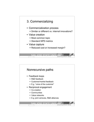 3. Commercializing

• Commercialization process
   Similar or different vs. internal innovations?
• Value creation
   Most common topic
   Standard NPD metrics
• Value capture
   Reduced cost or increased margin?




Nonrecursive paths
• Feedback loops
   R&D feedback
   Customer/market feedback
   E.g. “voice of the customer”
• Reciprocal engagement
   Co-creation
   Communities
   Value networks
   E.g. joint ventures, R&D alliances
 