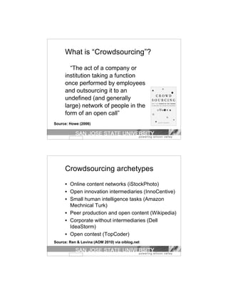 What is “Crowdsourcing”?

        “The act of a company or
      institution taking a function
      once performed by employees
      and outsourcing it to an
      undefined (and generally
      large) network of people in the
      form of an open call”
Source: Howe (2006)




      Crowdsourcing archetypes
      • Online content networks (iStockPhoto)
      • Open innovation intermediaries (InnoCentive)
      • Small human intelligence tasks (Amazon
        Mechnical Turk)
      • Peer production and open content (Wikipedia)
      • Corporate without intermediaries (Dell
        IdeaStorm)
      • Open contest (TopCoder)
Source: Ren & Levina (AOM 2010) via oiblog.net
 