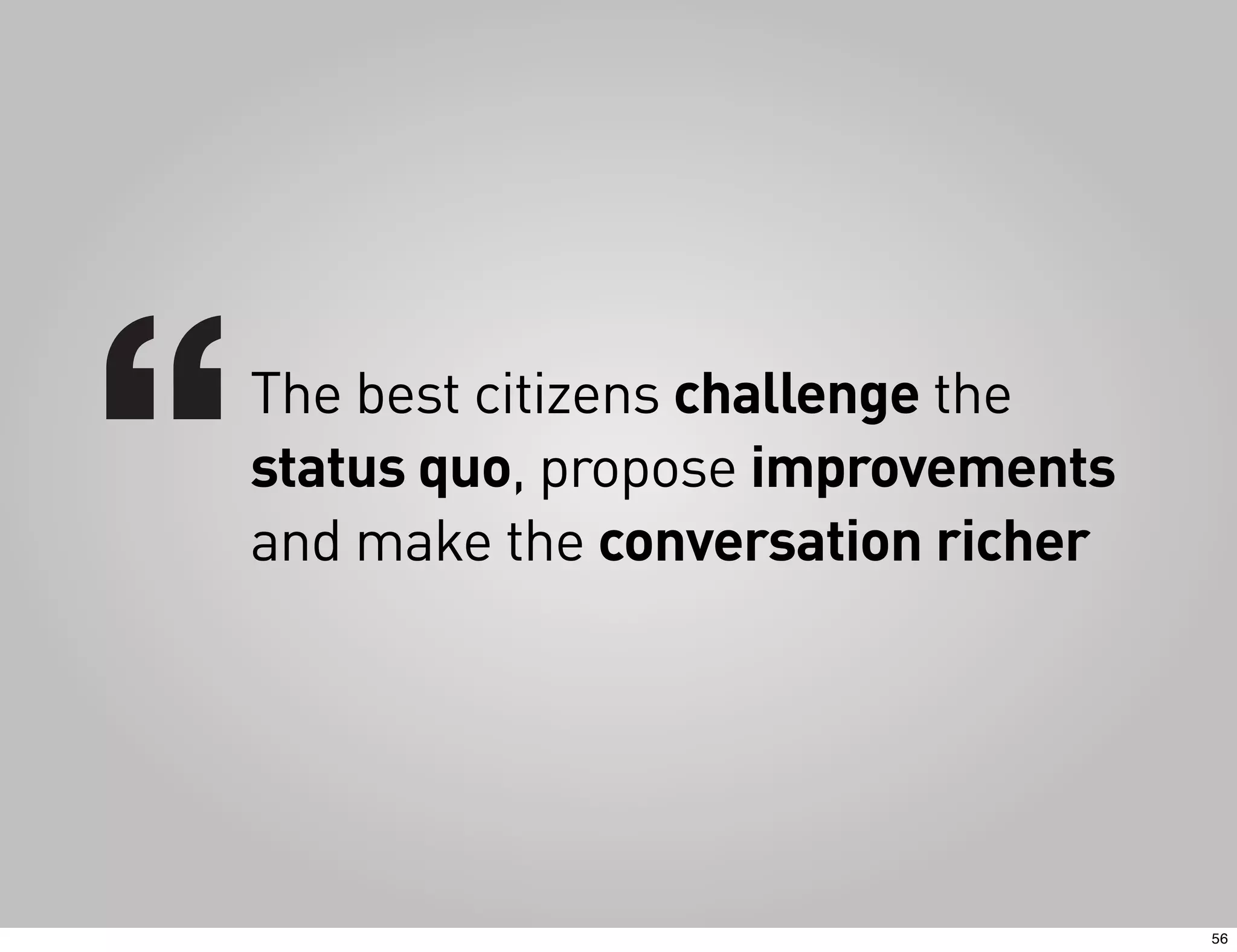 The best citizens challenge the
status quo, propose improvements
and make the conversation richer




                                   56
 