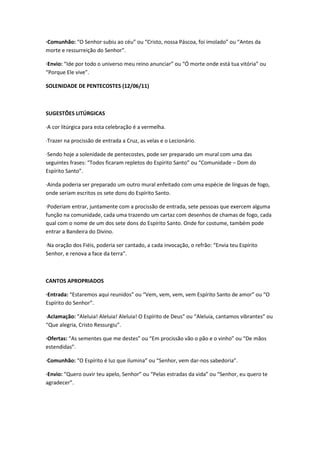 ·Comunhão: “O Senhor subiu ao céu” ou “Cristo, nossa Páscoa, foi imolado” ou “Antes da
morte e ressurreição do Senhor”.
·Envio: “Ide por todo o universo meu reino anunciar” ou “Ó morte onde está tua vitória” ou
“Porque Ele vive”.
SOLENIDADE DE PENTECOSTES (12/06/11)
SUGESTÕES LITÚRGICAS
·A cor litúrgica para esta celebração é a vermelha.
·Trazer na procissão de entrada a Cruz, as velas e o Lecionário.
·Sendo hoje a solenidade de pentecostes, pode ser preparado um mural com uma das
seguintes frases: “Todos ficaram repletos do Espírito Santo” ou “Comunidade – Dom do
Espírito Santo”.
·Ainda poderia ser preparado um outro mural enfeitado com uma espécie de línguas de fogo,
onde seriam escritos os sete dons do Espírito Santo.
·Poderiam entrar, juntamente com a procissão de entrada, sete pessoas que exercem alguma
função na comunidade, cada uma trazendo um cartaz com desenhos de chamas de fogo, cada
qual com o nome de um dos sete dons do Espírito Santo. Onde for costume, também pode
entrar a Bandeira do Divino.
·Na oração dos Fiéis, poderia ser cantado, a cada invocação, o refrão: “Envia teu Espírito
Senhor, e renova a face da terra”.
CANTOS APROPRIADOS
·Entrada: “Estaremos aqui reunidos” ou “Vem, vem, vem, vem Espírito Santo de amor” ou “O
Espírito do Senhor”.
·Aclamação: “Aleluia! Aleluia! Aleluia! O Espírito de Deus” ou “Aleluia, cantamos vibrantes” ou
“Que alegria, Cristo Ressurgiu”.
·Ofertas: “As sementes que me destes” ou “Em procissão vão o pão e o vinho” ou “De mãos
estendidas”.
·Comunhão: “O Espírito é luz que ilumina” ou “Senhor, vem dar-nos sabedoria”.
·Envio: “Quero ouvir teu apelo, Senhor” ou “Pelas estradas da vida” ou “Senhor, eu quero te
agradecer”.
 