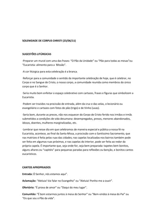 SOLENIDADE DE CORPUS CHRISTI (23/06/11)
SUGESTÕES LITÚRGICAS
·Preparar um mural com uma das frases: “O Pão da Unidade” ou “Pão para todas as mesas”ou
“Eucaristia: alimento para a Missão”.
·A cor litúrgica para esta celebração é a branca.
·Reforçar para a comunidade o sentido da importante celebração de hoje, que é celebrar, no
Corpo e no Sangue de Cristo, o nosso corpo, a comunidade reunida como membros do único
corpo que é o Senhor.
·Seria muito bom enfeitar o espaço celebrativo com cartazes, frases e figuras que simbolizem a
Eucaristia.
·Podem ser trazidos na procissão de entrada, além da cruz e das velas, o lecionário ou
evangeliário e cartazes com fotos de pão (trigo) e de Vinho (uvas).
·Seria bom, durante as preces, não nos esquecer do Corpo de Cristo ferido nos irmãos e irmãs
submetidos a condições de vida desumana: desempregados, presos, menores abandonados,
idosos, doentes, mulheres marginalizadas, etc.
·Lembrar que nesse dia em que celebramos de maneira especial e pública a nossa fé na
Eucaristia, acontece, ao final da Santa Missa, a procissão com o Santíssimo Sacramento, que
nas matrizes é feita pelas ruas das cidades; nas capelas localizadas nos bairros também pode
ser feita em algumas ruas próximas, e nas capelas do interior, pode ser feita ao redor da
própria capela. É importante que, seja onde for, seja bem preparada: tapetes bem bonitos,
alguns altares ou “capitéis” para pequenas paradas para reflexões ou benção, e bonitos cantos
eucarísticos.
CANTOS APROPRIADOS
Entrada: Ó Senhor, nós estamos aqui”.
Aclamação: “Aleluia! Vai falar no Evangelho” ou “Aleluia! Ponho-me a ouvir”.
Ofertório: “É prova de amor” ou “Daqui do meu lugar”.
Comunhão: “É bom estarmos juntos à mesa do Senhor” ou “Bem-vindos à mesa do Pai” ou
“Eis que sou o Pão da vida”.
 