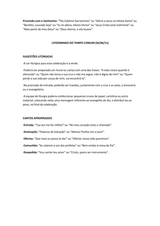 Procissão com o Santíssimo: “Tão Sublime Sacramento” ou “Glória a Jesus na Hóstia Santa” ou
“Bendito, Louvado Seja” ou “Eu te adoro, Hóstia Divina” ou “Jesus Cristo está realmente” ou
“Mais perto do meu Deus” ou “Deus eterno, a vós louvor”.
13ºDOMINGO DO TEMPO COMUM (26/06/11)
SUGESTÕES LITÚRGICAS
·A cor litúrgica para esta celebração é a verde.
·Poderia ser preparado um mural ou cartaz com uma das frases: “A vida cresce quando é
oferecida” ou “Quem não toma a sua cruz e não me segue, não é digno de mim” ou “Quem
perde a sua vida por causa de mim, vai encontrá-la”.
·Na procissão de entrada, poderão ser trazidos, juntamente com a cruz e as velas, o lecionário
ou o evangeliário.
·A equipe de liturgia poderia confeccionar pequenas cruzes de papel, cartolina ou outro
material, colocando nelas uma mensagem referente ao evangelho do dia, e distribuí-las ao
povo, no final da celebração.
CANTOS APROPRIADOS
·Entrada: “Tua voz me fez refletir” ou “No meu coração sinto o chamado”.
·Aclamação: “Palavras de Salvação” ou “Aleluia! Ponho-me a ouvir”.
·Ofertas: “Que mais eu posso te dar” ou “Ofertar nossa vida queremos”.
·Comunhão: “Se calarem a voz dos profetas” ou “Bem vindos à mesa do Pai”.
·Despedida: “Vou cantar teu amor” ou “Cristo, quero ser instrumento”.
 