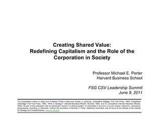 Creating Shared Value:
                                Redefining Capitalism and the Role of the
                                         Corporation in Society

                                                                                                       Professor Michael E. Porter
                                                                                                         Harvard Business School

                                                                                                  FSG CSV Leadership Summit
                                                                                                               June 9, 2011

            This presentation draws on ideas from Professor Porter’s books and articles, in particular, Competitive Strategy (The Free Press, 1980); Competitive
            Advantage (The Free Press, 1985); “What is Strategy?” (Harvard Business Review, Nov/Dec 1996); and On Competition (Harvard Business Review,
            2008). No part of this publication may be reproduced, stored in a retrieval system, or transmitted in any form or by any means—electronic, mechanical,
            photocopying, recording, or otherwise—without the permission of Michael E. Porter. Additional information may be found at the website of the Institute
            for Strategy and Competitiveness, www.isc.hbs.edu.

20110608 – FSG Summit – FINAL – prepared by RA Stacie Rabinowitz                       1                                                          Copyright 2011 © Professor Michael E. Porter
 