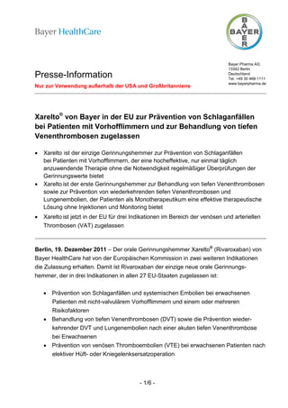 Bayer Pharma AG
                                                                              13342 Berlin
Presse-Information                                                            Deutschland
                                                                              Tel. +49 30 468-1111
                                                                              www.bayerpharma.de
Nur zur Verwendung außerhalb der USA und Großbritanniens




Xarelto® von Bayer in der EU zur Prävention von Schlaganfällen
bei Patienten mit Vorhofflimmern und zur Behandlung von tiefen
Venenthrombosen zugelassen

•   Xarelto ist der einzige Gerinnungshemmer zur Prävention von Schlaganfällen
    bei Patienten mit Vorhofflimmern, der eine hocheffektive, nur einmal täglich
    anzuwendende Therapie ohne die Notwendigkeit regelmäßiger Überprüfungen der
    Gerinnungswerte bietet
•   Xarelto ist der erste Gerinnungshemmer zur Behandlung von tiefen Venenthrombosen
    sowie zur Prävention von wiederkehrenden tiefen Venenthrombosen und
    Lungenembolien, der Patienten als Monotherapeutikum eine effektive therapeutische
    Lösung ohne Injektionen und Monitoring bietet
•   Xarelto ist jetzt in der EU für drei Indikationen im Bereich der venösen und arteriellen
    Thrombosen (VAT) zugelassen



Berlin, 19. Dezember 2011 – Der orale Gerinnungshemmer Xarelto® (Rivaroxaban) von
Bayer HealthCare hat von der Europäischen Kommission in zwei weiteren Indikationen
die Zulassung erhalten. Damit ist Rivaroxaban der einzige neue orale Gerinnungs-
hemmer, der in drei Indikationen in allen 27 EU-Staaten zugelassen ist:


    • Prävention von Schlaganfällen und systemischen Embolien bei erwachsenen
      Patienten mit nicht-valvulärem Vorhofflimmern und einem oder mehreren
      Risikofaktoren
    • Behandlung von tiefen Venenthrombosen (DVT) sowie die Prävention wieder-
      kehrender DVT und Lungenembolien nach einer akuten tiefen Venenthrombose
      bei Erwachsenen
    • Prävention von venösen Thromboembolien (VTE) bei erwachsenen Patienten nach
      elektiver Hüft- oder Kniegelenksersatzoperation



                                           - 1/6 -
 