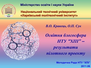 Освітня блогосфера
НТУ “ХПІ” –
результати
пілотного проекту
Міністерство освіти і науки УкраїниМіністерство освіти і науки України
Національний технічний університетНаціональний технічний університет
«Х«Харківський політехнічний інститутарківський політехнічний інститут»»
Методична Рада НТУ “ХПІ”
2011.06
В.О. Кравець, О.П. Сук
 