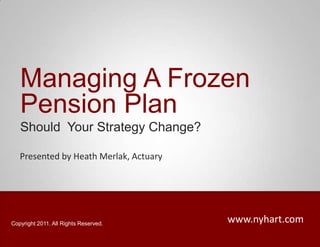 Managing A Frozen Pension Plan Should  Your Strategy Change? Presented by Heath Merlak, Actuary www.nyhart.com Copyright 2011. All Rights Reserved. 