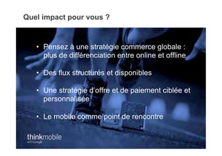 Quel impact pour vous ?



   •  Pensez à une stratégie commerce globale :
      plus de différenciation entre online et offline

   •  Des flux structurés et disponibles

   •  Une stratégie d’offre et de paiement ciblée et
      personnalisée

   •  Le mobile comme point de rencontre
 