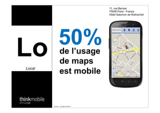 11, rue Berryer
                                                 75008 Paris - France
                                                 Hôtel Salomon de Rothschild




                   50%
Lo
Local

   57:CFD!
                ?@)&@)
                     de l’usage
                     de!"#$%&
                         maps
                     est mobile
                                        -7:FD!
                                                  '"()%*&

                                                   37BCD;!



             Source : Google internal
 