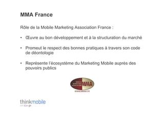 MMA France

Rôle de la Mobile Marketing Association France :

•  Œuvre au bon développement et à la structuration du marché

•  Promeut le respect des bonnes pratiques à travers son code
   de déontologie

•  Représente l’écosystème du Marketing Mobile auprès des
   pouvoirs publics
 