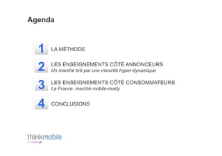 Agenda



  1   LA MÉTHODE


  2   LES ENSEIGNEMENTS CÔTÉ ANNONCEURS
      Un marché tiré par une minorité hyper-dynamique


  3   LES ENSEIGNEMENTS CÔTÉ CONSOMMATEURS
      La France, marché mobile-ready


  4   CONCLUSIONS
 