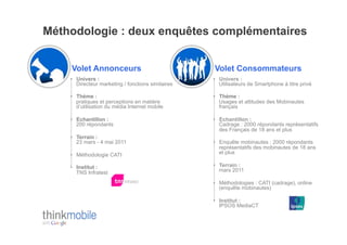 Méthodologie : deux enquêtes complémentaires


    Volet Annonceurs                                Volet Consommateurs
    •  Univers :                                    •  Univers :
       Directeur marketing / fonctions similaires      Utilisateurs de Smartphone à titre privé

    •  Thème :                                      •  Thème :
       pratiques et perceptions en matière             Usages et attitudes des Mobinautes
       d’utilisation du média Internet mobile          français

    •  Echantillon :                                •  Echantillon :
       200 répondants                                  Cadrage : 2000 répondants représentatifs
                                                       des Français de 18 ans et plus
    •  Terrain :
       23 mars - 4 mai 2011                         •  Enquête mobinautes : 2000 répondants
                                                       représentatifs des mobinautes de 18 ans
    •  Méthodologie CATI                               et plus

    •  Institut :                                   •  Terrain :
       TNS Infratest                                   mars 2011

                                                    •  Méthodologies : CATI (cadrage), online
                                                       (enquête mobinautes)

                                                    •  Institut :
                                                       IPSOS MediaCT
 