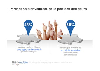Perception bienveillante de la part des décideurs



           43%                                                                                           35%




     pensent que le mobile est                                                           pensent que le mobile est
    une opportunité à venir                                                                un média essentiel
       pour leur entreprise
                                                                                                 pour atteindre les
                                                                                                  consommateurs


                 Q36 Veuillez nous indiquer si votre société coïncide avec les propositions suivantes. Veuillez répondre
                 en utilisant une échelle de 1 à 5. Top-2 Box, n=200
 