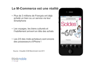 Le M-Commerce est une réalité

•  Plus de 3 millions de Français ont déjà
   acheté un bien ou un service via leur
   Smartphone


•  Les voyages, les biens culturels et
   l’habillement arrivent en tête des achats


•  Les 2/3 des mobi-acheteurs sont encore
   des possesseurs d’iPhone !



 Source : Enquête CCM Benchmark mai 2011
 