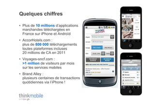 Quelques chiffres

•  Plus de 10 millions d’applications
   marchandes téléchargées en
   France sur iPhone et Androïd
•  AccorHotels.com :
   plus de 800 000 téléchargements
   toutes plateformes incluses
   20 millions de CA en 2011
•  Voyages-sncf.com :
   >1 million de visiteurs par mois
   sur les services mobiles
•  Brand Alley :
   plusieurs centaines de transactions
   quotidiennes via l’iPhone !
 