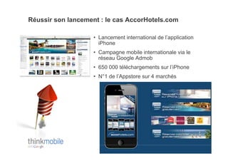 Réussir son lancement : le cas AccorHotels.com

                   •  Lancement international de l’application
                      iPhone
                   •  Campagne mobile internationale via le
                      réseau Google Admob
                   •  650 000 téléchargements sur l’iPhone
                   •  N°1 de l’Appstore sur 4 marchés
 