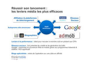 Réussir son lancement :
   les leviers média les plus efficaces

      Affiliation & plateformes                                             Réseaux
         de téléchargement                                                  Sociaux


                                              Appli
Autopromo site annonceur                    annonceur



                    Blogosphère


   Leviers à la performance : idéal pour recruter à moindre coût en pilotant son CPA

   Réseaux sociaux : fort potentiel de viralité et de génération de trafic
   Google : maximiser la couverture Web et mobile grâce aux programmes Adwords &
   AdMob / ROI significatif

   Blogs spécialisés : relais de l’opération sur une cible en affinité
 